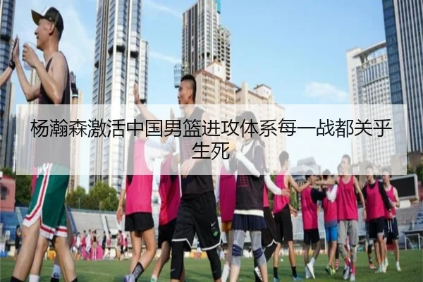 杨瀚森激活中国男篮进攻体系每一战都关乎生死